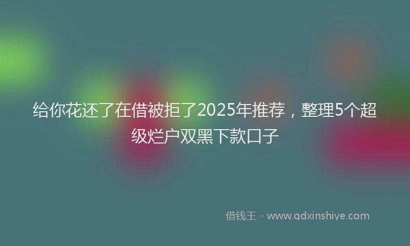 给你花还了在借被拒了2025年推荐，整理5个超级烂户双黑下款口子