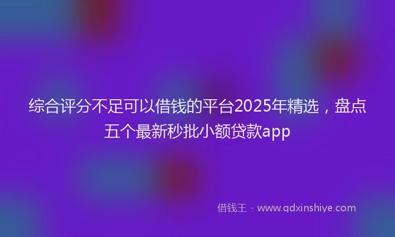 综合评分不足可以借钱的平台2025年精选，盘点五个最新秒批小额贷款app