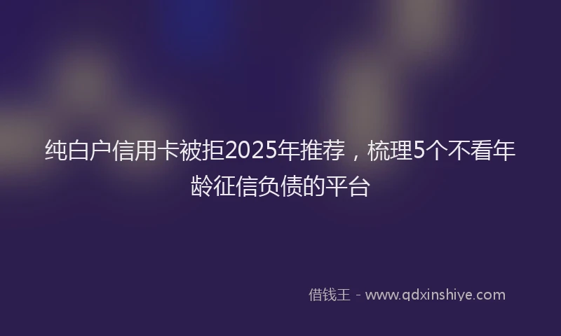 纯白户信用卡被拒2025年推荐，梳理5个不看年龄征信负债的平台