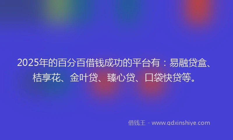 2025年的百分百借钱成功的平台有：易融贷盒、桔享花、金叶贷、臻心贷、口袋快贷等。