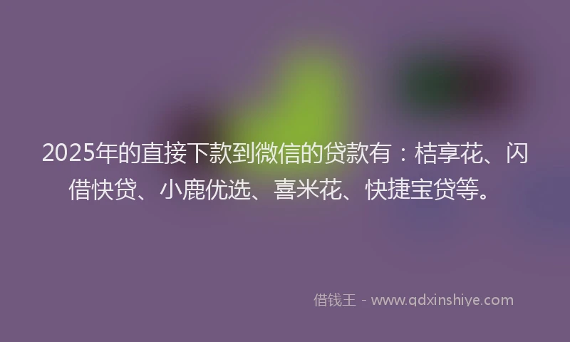 2025年的直接下款到微信的贷款有：桔享花、闪借快贷、小鹿优选、喜米花、快捷宝贷等。