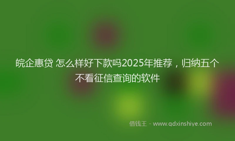 皖企惠贷 怎么样好下款吗2025年推荐，归纳五个不看征信查询的软件