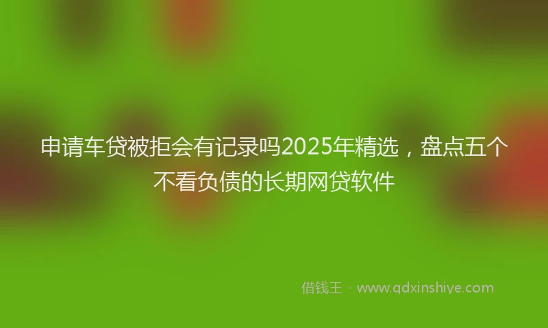申请车贷被拒会有记录吗2025年精选，盘点五个不看负债的长期网贷软件