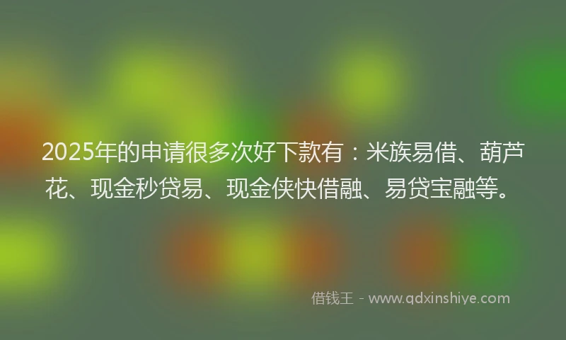 2025年的申请很多次好下款有：米族易借、葫芦花、现金秒贷易、现金侠快借融、易贷宝融等。