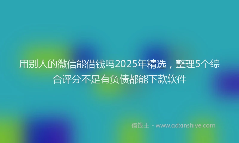 用别人的微信能借钱吗2025年精选，整理5个综合评分不足有负债都能下款软件