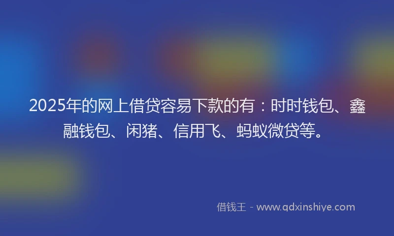 2025年的网上借贷容易下款的有：时时钱包、鑫融钱包、闲猪、信用飞、蚂蚁微贷等。
