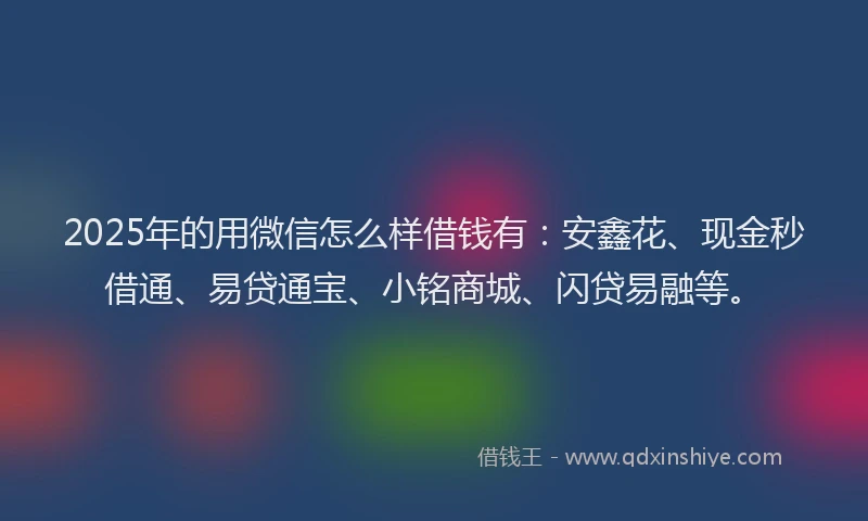 2025年的用微信怎么样借钱有：安鑫花、现金秒借通、易贷通宝、小铭商城、闪贷易融等。