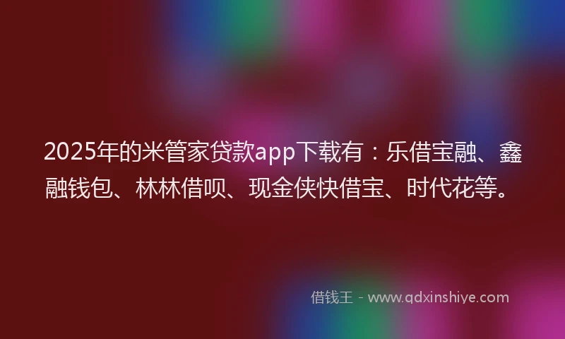 2025年的米管家贷款app下载有：乐借宝融、鑫融钱包、林林借呗、现金侠快借宝、时代花等。