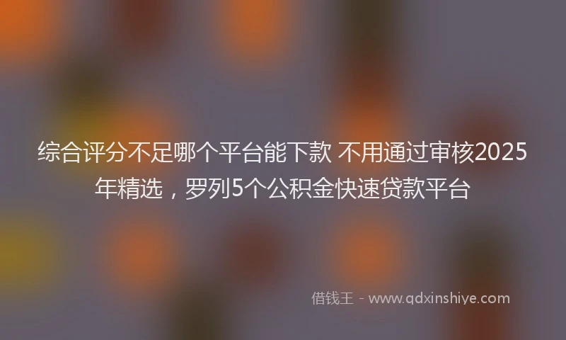 综合评分不足哪个平台能下款 不用通过审核2025年精选，罗列5个公积金快速贷款平台