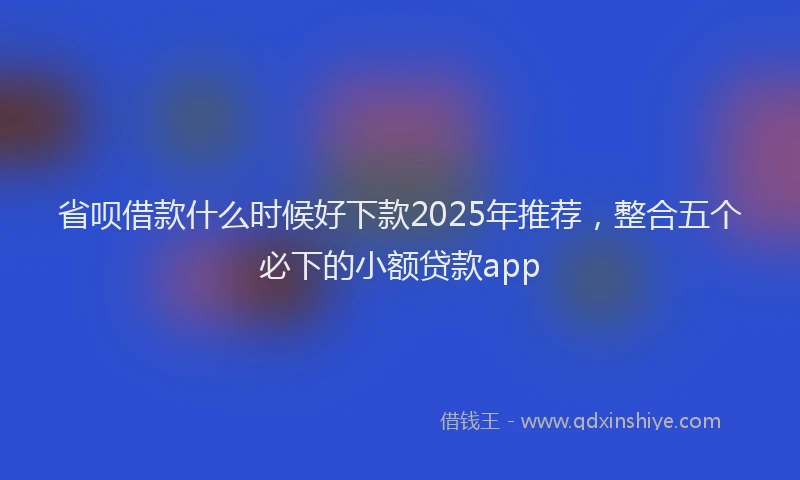 省呗借款什么时候好下款2025年推荐，整合五个必下的小额贷款app