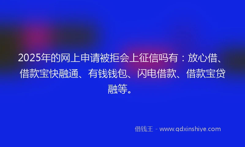 2025年的网上申请被拒会上征信吗有：放心借、借款宝快融通、有钱钱包、闪电借款、借款宝贷融等。