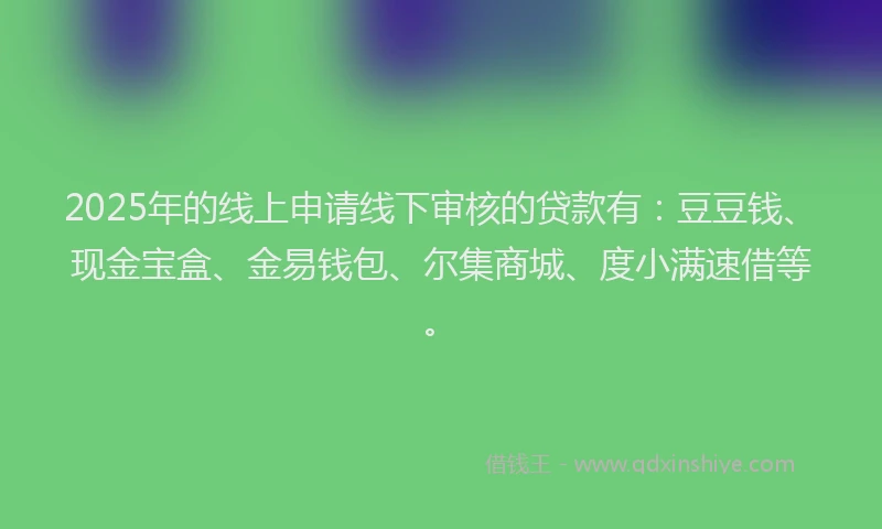 2025年的线上申请线下审核的贷款有：豆豆钱、现金宝盒、金易钱包、尔集商城、度小满速借等。