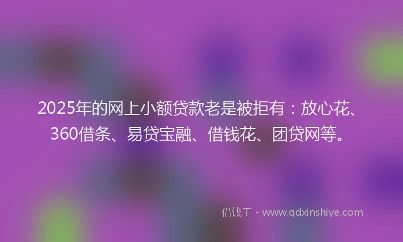 2025年的网上小额贷款老是被拒有：放心花、360借条、易贷宝融、借钱花、团贷网等。