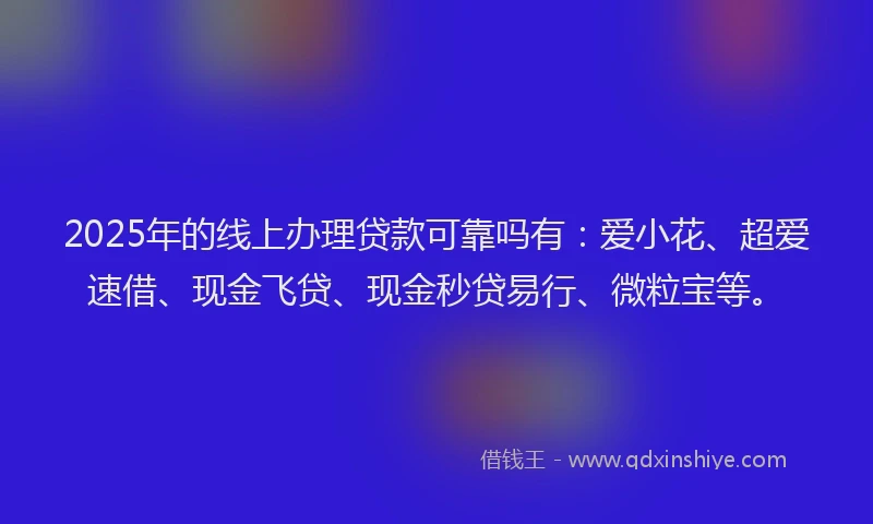 2025年的线上办理贷款可靠吗有：爱小花、超爱速借、现金飞贷、现金秒贷易行、微粒宝等。