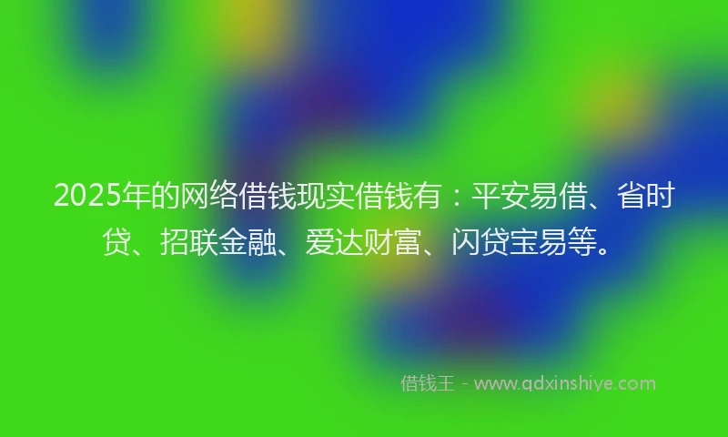 2025年的网络借钱现实借钱有：平安易借、省时贷、招联金融、爱达财富、闪贷宝易等。