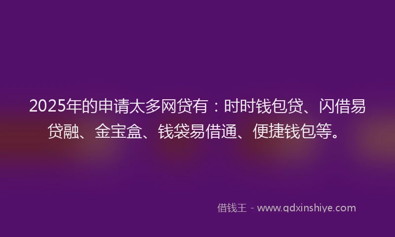 2025年的申请太多网贷有：时时钱包贷、闪借易贷融、金宝盒、钱袋易借通、便捷钱包等。