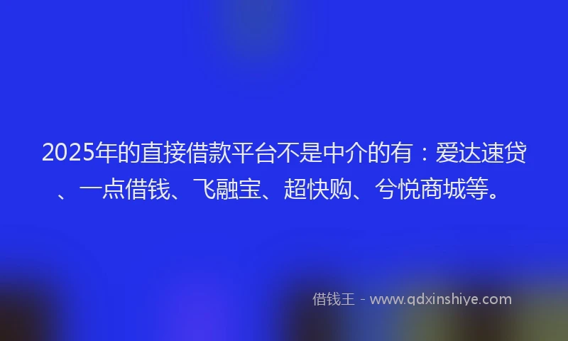 2025年的直接借款平台不是中介的有：爱达速贷、一点借钱、飞融宝、超快购、兮悦商城等。