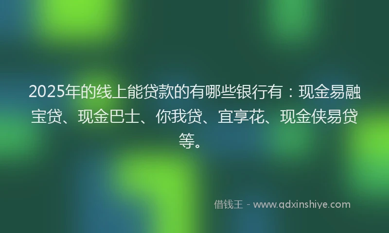 2025年的线上能贷款的有哪些银行有：现金易融宝贷、现金巴士、你我贷、宜享花、现金侠易贷等。