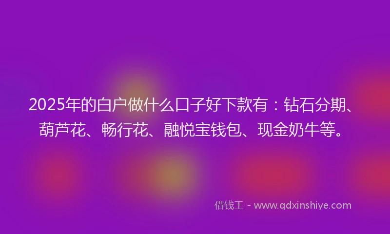 2025年的白户做什么口子好下款有：钻石分期、葫芦花、畅行花、融悦宝钱包、现金奶牛等。