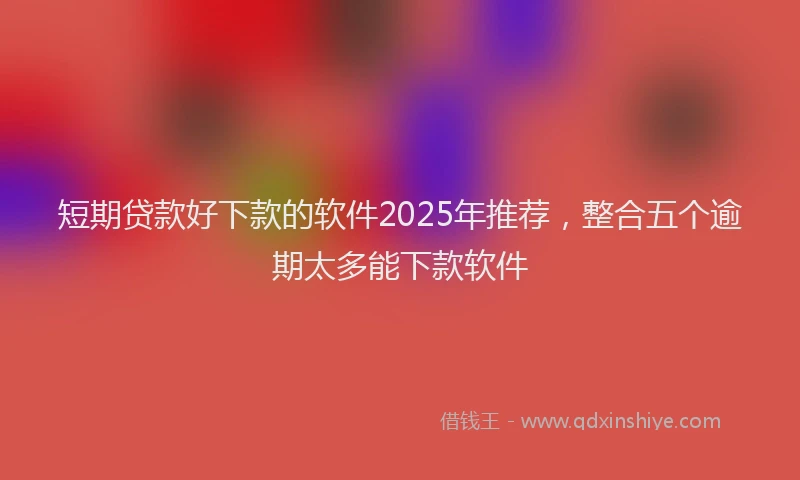 短期贷款好下款的软件2025年推荐，整合五个逾期太多能下款软件