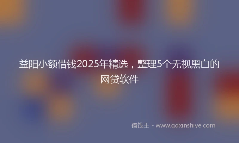 益阳小额借钱2025年精选，整理5个无视黑白的网贷软件