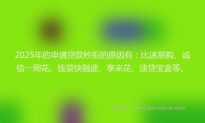 2025年的申请贷款秒拒的原因有：比速易购、诚信一周花、钱袋快融途、享来花、速贷宝盒等。