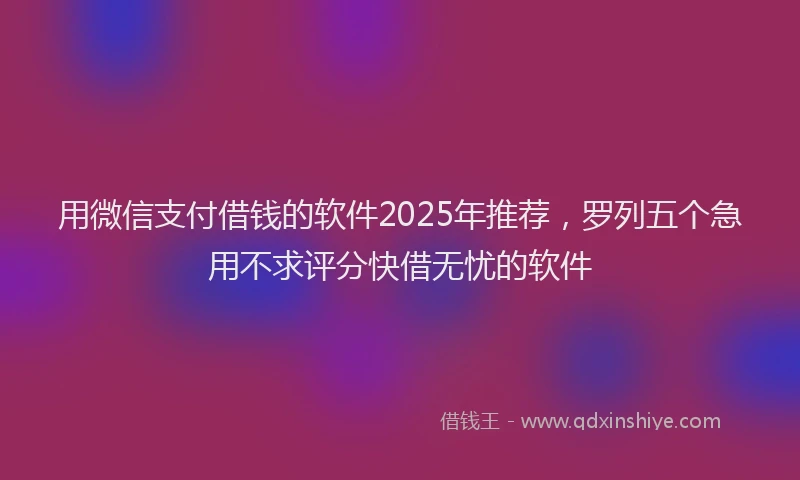 用微信支付借钱的软件2025年推荐，罗列五个急用不求评分快借无忧的软件