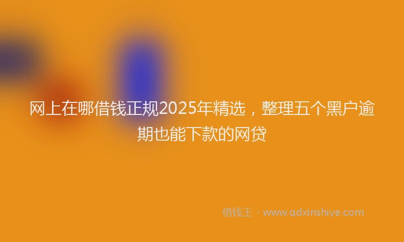 网上在哪借钱正规2025年精选，整理五个黑户逾期也能下款的网贷