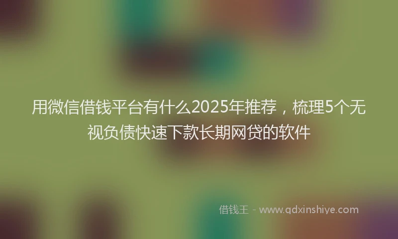 用微信借钱平台有什么2025年推荐，梳理5个无视负债快速下款长期网贷的软件