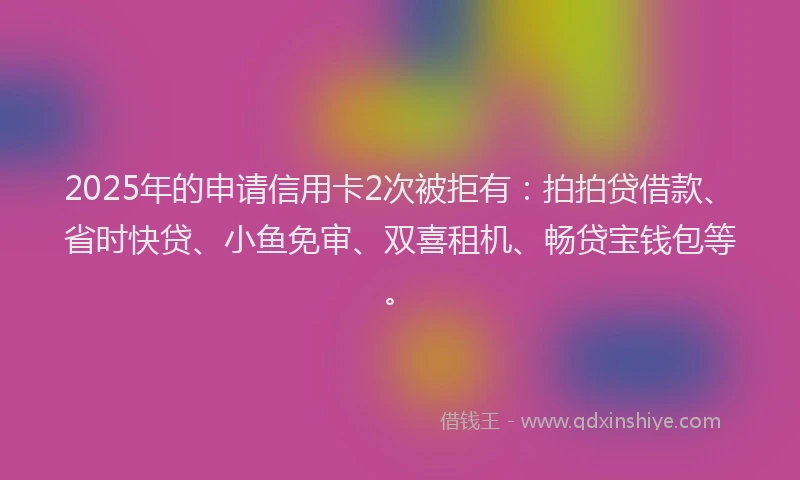 2025年的申请信用卡2次被拒有：拍拍贷借款、省时快贷、小鱼免审、双喜租机、畅贷宝钱包等。