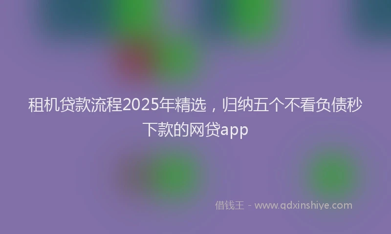 租机贷款流程2025年精选，归纳五个不看负债秒下款的网贷app