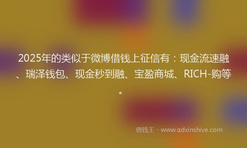 2025年的类似于微博借钱上征信有：现金流速融、瑞泽钱包、现金秒到融、宝盈商城、RICH-购等。