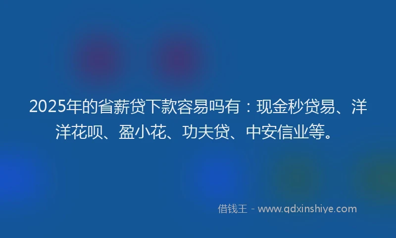 2025年的省薪贷下款容易吗有：现金秒贷易、洋洋花呗、盈小花、功夫贷、中安信业等。