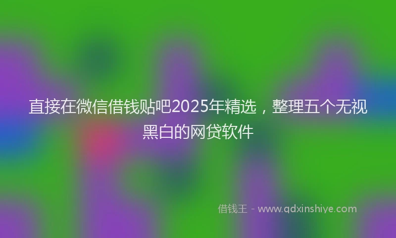 直接在微信借钱贴吧2025年精选，整理五个无视黑白的网贷软件
