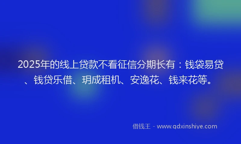 2025年的线上贷款不看征信分期长有：钱袋易贷、钱贷乐借、玥成租机、安逸花、钱来花等。