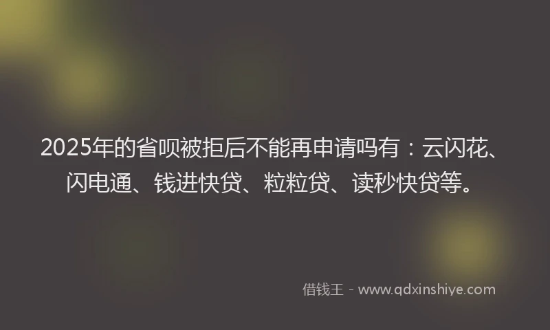 2025年的省呗被拒后不能再申请吗有：云闪花、闪电通、钱进快贷、粒粒贷、读秒快贷等。