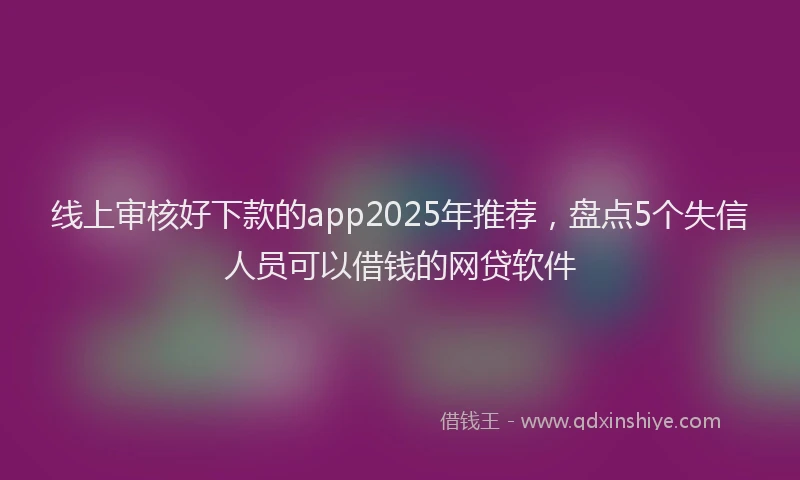 线上审核好下款的app2025年推荐，盘点5个失信人员可以借钱的网贷软件