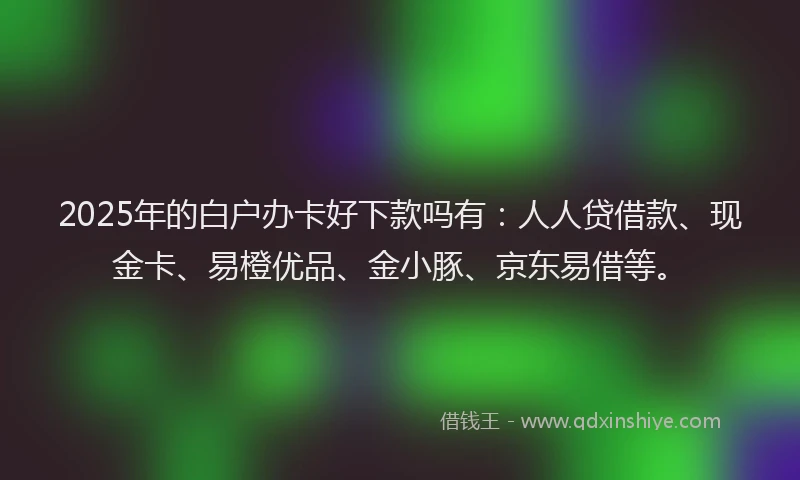 2025年的白户办卡好下款吗有：人人贷借款、现金卡、易橙优品、金小豚、京东易借等。