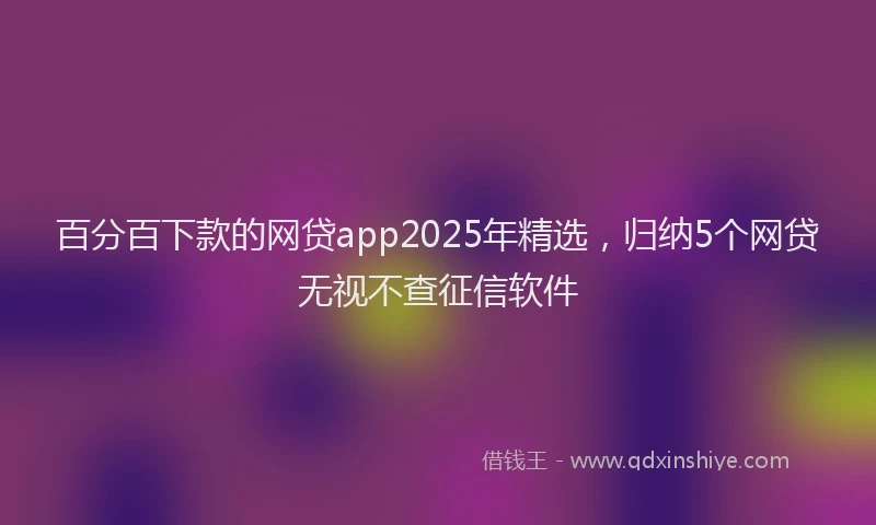 百分百下款的网贷app2025年精选，归纳5个网贷无视不查征信软件