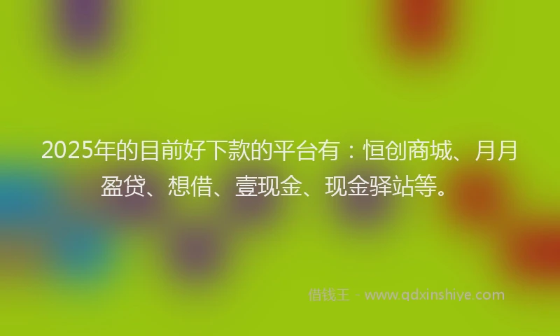 2025年的目前好下款的平台有：恒创商城、月月盈贷、想借、壹现金、现金驿站等。