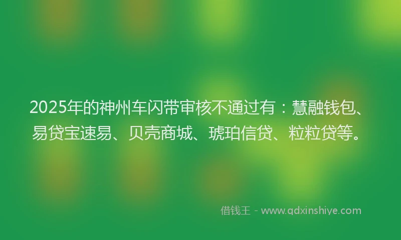 2025年的神州车闪带审核不通过有：慧融钱包、易贷宝速易、贝壳商城、琥珀信贷、粒粒贷等。