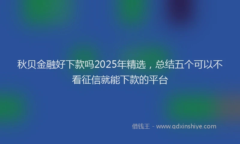 秋贝金融好下款吗2025年精选，总结五个可以不看征信就能下款的平台