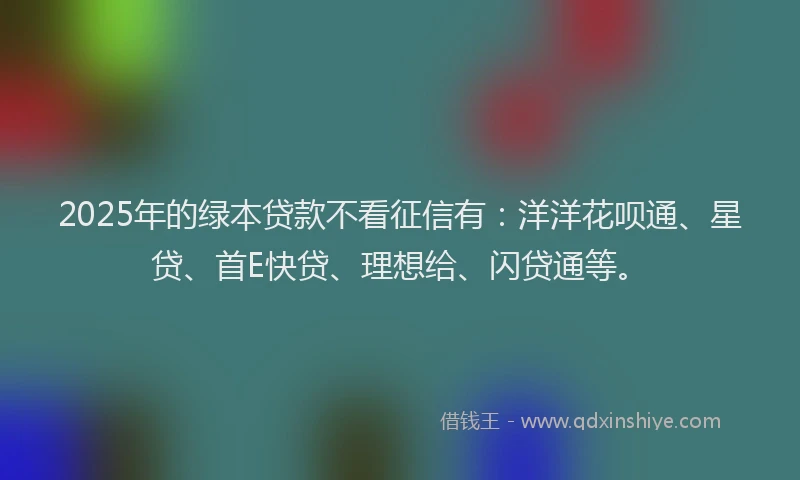 2025年的绿本贷款不看征信有：洋洋花呗通、星贷、首E快贷、理想给、闪贷通等。