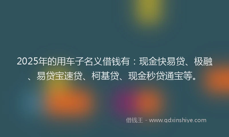 2025年的用车子名义借钱有：现金快易贷、极融、易贷宝速贷、柯基贷、现金秒贷通宝等。