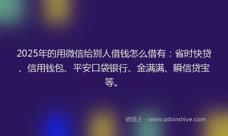 2025年的用微信给别人借钱怎么借有：省时快贷、信用钱包、平安口袋银行、金满满、瞬信贷宝等。