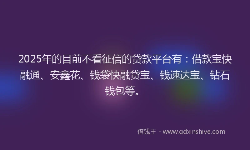 2025年的目前不看征信的贷款平台有：借款宝快融通、安鑫花、钱袋快融贷宝、钱速达宝、钻石钱包等。