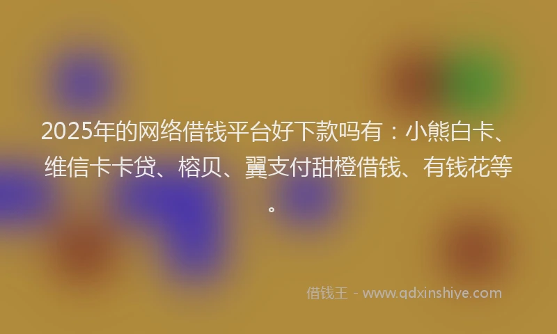 2025年的网络借钱平台好下款吗有：小熊白卡、维信卡卡贷、榕贝、翼支付甜橙借钱、有钱花等。