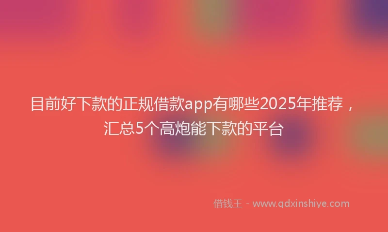 目前好下款的正规借款app有哪些2025年推荐，汇总5个高炮能下款的平台