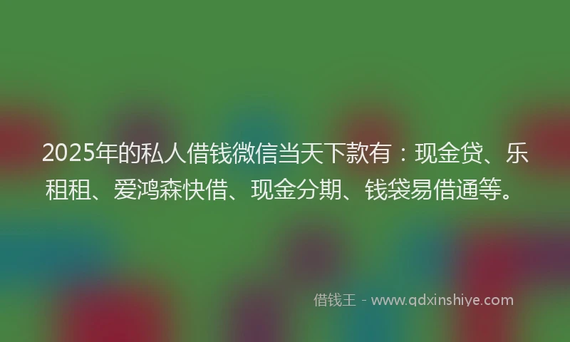 2025年的私人借钱微信当天下款有：现金贷、乐租租、爱鸿森快借、现金分期、钱袋易借通等。