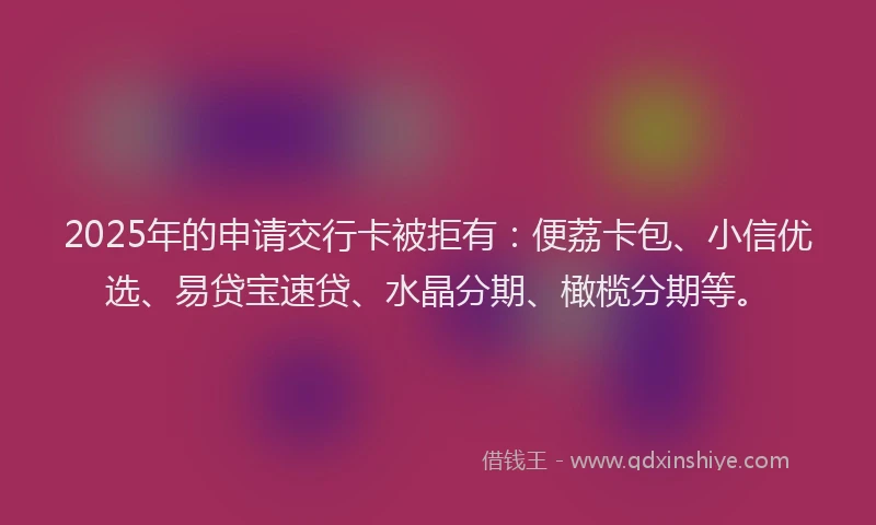 2025年的申请交行卡被拒有：便荔卡包、小信优选、易贷宝速贷、水晶分期、橄榄分期等。